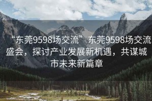 “東莞9598場交流”東莞9598場交流盛會，探討產(chǎn)業(yè)發(fā)展新機遇，共謀城市未來新篇章