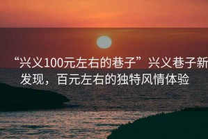 “興義100元左右的巷子”興義巷子新發(fā)現(xiàn)，百元左右的獨(dú)特風(fēng)情體驗(yàn)