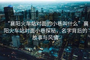 “襄陽火車站對面的小巷叫什么”襄陽火車站對面小巷探秘，名字背后的故事與風情