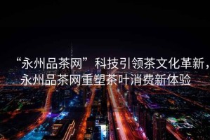 “永州品茶網(wǎng)”科技引領(lǐng)茶文化革新，永州品茶網(wǎng)重塑茶葉消費新體驗