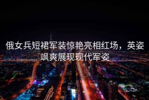 俄女兵短裙軍裝驚艷亮相紅場(chǎng)，英姿颯爽展現(xiàn)現(xiàn)代軍姿