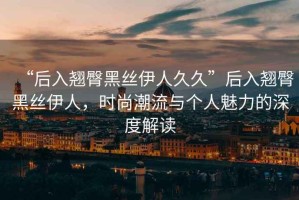 “后入翹臀黑絲伊人久久”后入翹臀黑絲伊人，時尚潮流與個人魅力的深度解讀