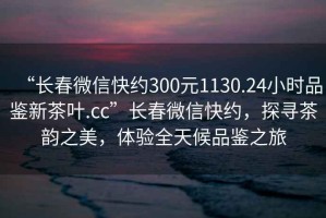 “長(zhǎng)春微信快約300元1130.24小時(shí)品鑒新茶葉.cc”長(zhǎng)春微信快約，探尋茶韻之美，體驗(yàn)全天候品鑒之旅