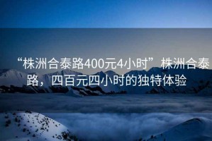 “株洲合泰路400元4小時(shí)”株洲合泰路，四百元四小時(shí)的獨(dú)特體驗(yàn)