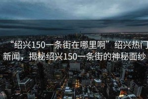 “紹興150一條街在哪里啊”紹興熱門新聞，揭秘紹興150一條街的神秘面紗