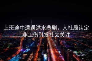 上班途中遭遇洪水悲劇，人社局認(rèn)定非工傷引發(fā)社會(huì)關(guān)注