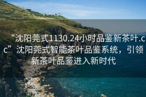 “沈陽莞式1130.24小時品鑒新茶葉.cc”沈陽莞式智能茶葉品鑒系統(tǒng)，引領新茶葉品鑒進入新時代