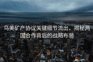 烏美礦產(chǎn)協(xié)議關(guān)鍵細(xì)節(jié)流出，揭秘兩國(guó)合作背后的戰(zhàn)略布局