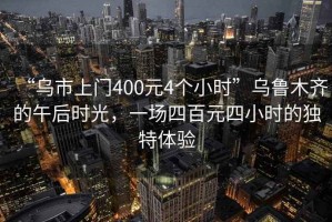 “烏市上門400元4個小時”烏魯木齊的午后時光，一場四百元四小時的獨特體驗