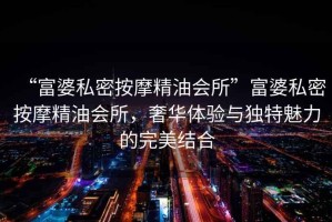“富婆私密按摩精油會(huì)所”富婆私密按摩精油會(huì)所，奢華體驗(yàn)與獨(dú)特魅力的完美結(jié)合