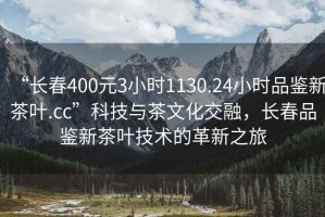 “長(zhǎng)春400元3小時(shí)1130.24小時(shí)品鑒新茶葉.cc”科技與茶文化交融，長(zhǎng)春品鑒新茶葉技術(shù)的革新之旅