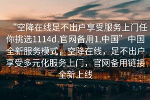 “空降在線足不出戶享受服務(wù)上門任你挑選1114d.官網(wǎng)備用1.中國”中國全新服務(wù)模式，空降在線，足不出戶享受多元化服務(wù)上門，官網(wǎng)備用鏈接全新上線