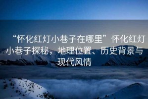 “懷化紅燈小巷子在哪里”懷化紅燈小巷子探秘，地理位置、歷史背景與現(xiàn)代風情