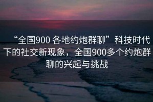 “全國900 各地約炮群聊”科技時代下的社交新現(xiàn)象，全國900多個約炮群聊的興起與挑戰(zhàn)