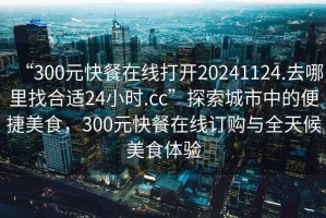 “300元快餐在線打開20241124.去哪里找合適24小時.cc”探索城市中的便捷美食，300元快餐在線訂購與全天候美食體驗