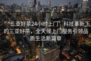 “三亞好茶24小時(shí)上門(mén)”科技革新下的三亞好茶，全天候上門(mén)服務(wù)引領(lǐng)品質(zhì)生活新篇章