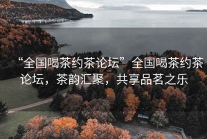 “全國喝茶約茶論壇”全國喝茶約茶論壇，茶韻匯聚，共享品茗之樂