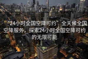“24小時全國空降可約”全天候全國空降服務(wù)，探索24小時全國空降可約的無限可能