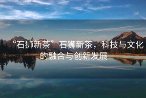 “石獅新茶”石獅新茶，科技與文化的融合與創(chuàng)新發(fā)展