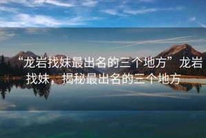 “龍巖找妹最出名的三個地方”龍巖找妹，揭秘最出名的三個地方