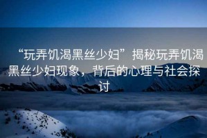 “玩弄饑渴黑絲少婦”揭秘玩弄饑渴黑絲少婦現(xiàn)象，背后的心理與社會探討