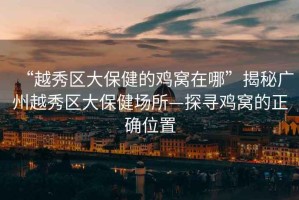 “越秀區(qū)大保健的雞窩在哪”揭秘廣州越秀區(qū)大保健場所—探尋雞窩的正確位置