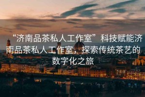 “濟南品茶私人工作室”科技賦能濟南品茶私人工作室，探索傳統(tǒng)茶藝的數(shù)字化之旅