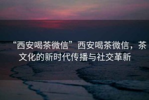 “西安喝茶微信”西安喝茶微信，茶文化的新時代傳播與社交革新