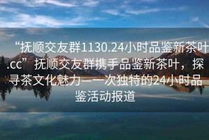 “撫順交友群1130.24小時品鑒新茶葉.cc”撫順交友群攜手品鑒新茶葉，探尋茶文化魅力—一次獨(dú)特的24小時品鑒活動報道