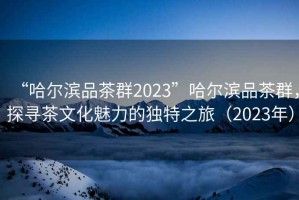 “哈爾濱品茶群2023”哈爾濱品茶群，探尋茶文化魅力的獨(dú)特之旅（2023年）