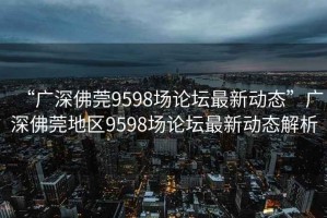 “廣深佛莞9598場論壇最新動態(tài)”廣深佛莞地區(qū)9598場論壇最新動態(tài)解析