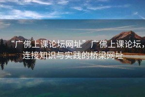 “廣佛上課論壇網(wǎng)址”廣佛上課論壇，連接知識與實踐的橋梁網(wǎng)址