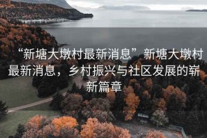 “新塘大墩村最新消息”新塘大墩村最新消息，鄉(xiāng)村振興與社區(qū)發(fā)展的嶄新篇章