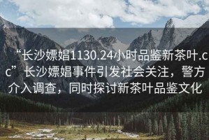 “長(zhǎng)沙嫖娼1130.24小時(shí)品鑒新茶葉.cc”長(zhǎng)沙嫖娼事件引發(fā)社會(huì)關(guān)注，警方介入調(diào)查，同時(shí)探討新茶葉品鑒文化