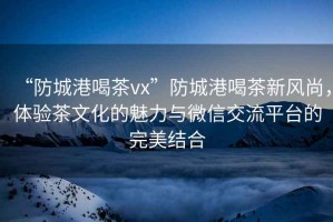 “防城港喝茶vx”防城港喝茶新風尚，體驗茶文化的魅力與微信交流平臺的完美結合