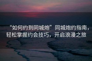 “如何約到同城炮”同城炮約指南，輕松掌握約會(huì)技巧，開(kāi)啟浪漫之旅