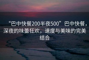 “巴中快餐200半夜500”巴中快餐，深夜的味蕾狂歡，速度與美味的完美結(jié)合
