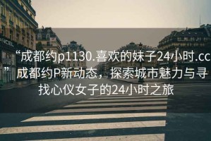 “成都約p1130.喜歡的妹子24小時.cc”成都約P新動態(tài)，探索城市魅力與尋找心儀女子的24小時之旅
