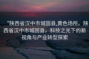 “陜西省漢中市城固縣,黃色場所。陜西省漢中市城固縣，科技之光下的新視角與產(chǎn)業(yè)轉(zhuǎn)型探索