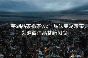 “蕪湖品茶嫩茶wx”品味蕪湖嫩茶，領(lǐng)略微信品茶新風尚