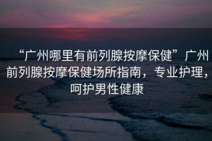 “廣州哪里有前列腺按摩保健”廣州前列腺按摩保健場所指南，專業(yè)護(hù)理，呵護(hù)男性健康
