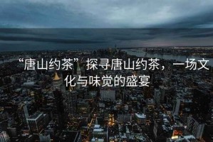 “唐山約茶”探尋唐山約茶，一場文化與味覺的盛宴