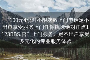 “100元4小時(shí)不限次數(shù)上門電話足不出戶享受服務(wù)上門任你挑選絕對正點(diǎn)1123BBS.官”上門服務(wù)，足不出戶享受多元化的專業(yè)服務(wù)體驗(yàn)