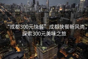 “成都300元快餐”成都快餐新風(fēng)尚，探索300元美味之旅