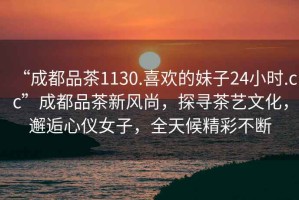 “成都品茶1130.喜歡的妹子24小時(shí).cc”成都品茶新風(fēng)尚，探尋茶藝文化，邂逅心儀女子，全天候精彩不斷