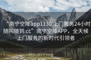 “南寧空降app1130.上門服務24小時隨叫隨到.cc”南寧空降APP，全天候上門服務的新時代引領者