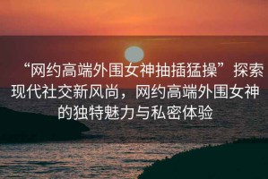 “網(wǎng)約高端外圍女神抽插猛操”探索現(xiàn)代社交新風(fēng)尚，網(wǎng)約高端外圍女神的獨特魅力與私密體驗
