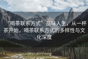 “喝茶聯(lián)系方式”品味人生，從一杯茶開始，喝茶聯(lián)系方式的多樣性與文化深度