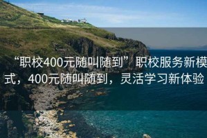 “職校400元隨叫隨到”職校服務新模式，400元隨叫隨到，靈活學習新體驗