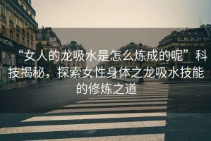 “女人的龍吸水是怎么煉成的呢”科技揭秘，探索女性身體之龍吸水技能的修煉之道